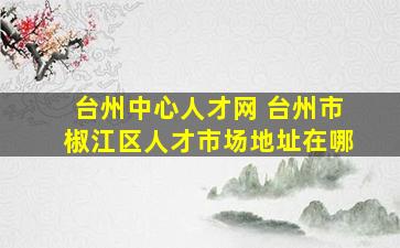 台州中心人才网 台州市椒江区人才市场地址在哪